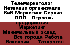 Телемаркетолог › Название организации ­ ВиВ Маркетинг Сервис, ООО › Отрасль предприятия ­ Маркетинг › Минимальный оклад ­ 25 000 - Все города Работа » Вакансии   . Татарстан респ.